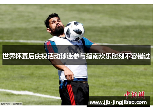 世界杯赛后庆祝活动球迷参与指南欢乐时刻不容错过